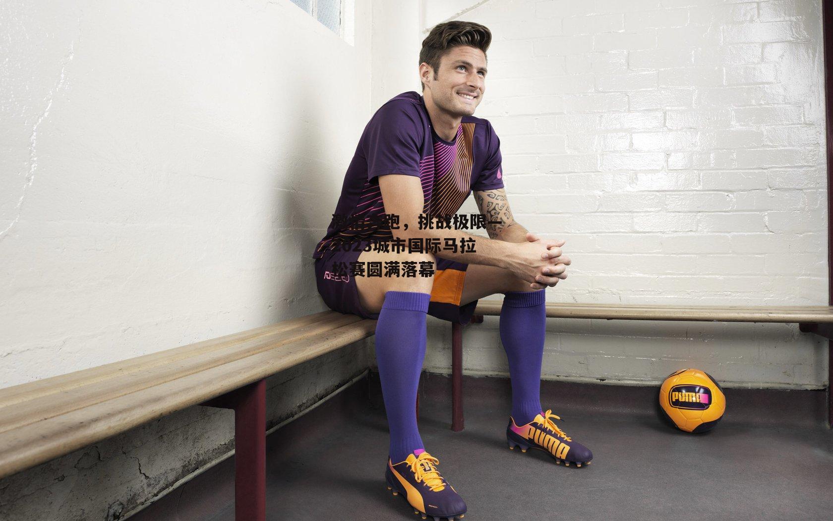 激情奔跑，挑战极限—2023城市国际马拉松赛圆满落幕